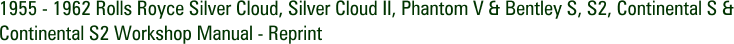 1955 - 1962 Rolls Royce Silver Cloud, Silver Cloud II, Phantom V & Bentley S, S2, Continental S & Continental S2 Workshop Manual - Reprint